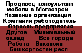 Продавец-консультант мебели в Мегастрой › Название организации ­ Компания-работодатель › Отрасль предприятия ­ Другое › Минимальный оклад ­ 1 - Все города Работа » Вакансии   . Башкортостан респ.,Баймакский р-н